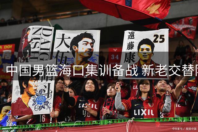 中国男篮海口集训备战 新老交替阵容迎战国际强队