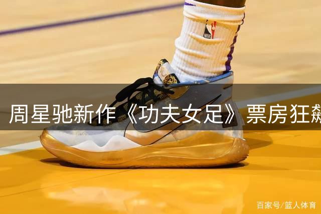 周星驰新作《功夫女足》票房狂飙 18天斩获20亿登顶年度亚军