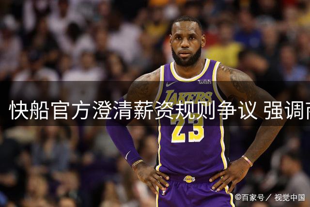 快船官方澄清薪资规则争议 强调商业合作合规性