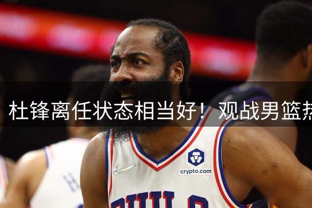 杜锋离任状态相当好！观战男篮热身，与郭士强畅谈，宠爱2爱徒
