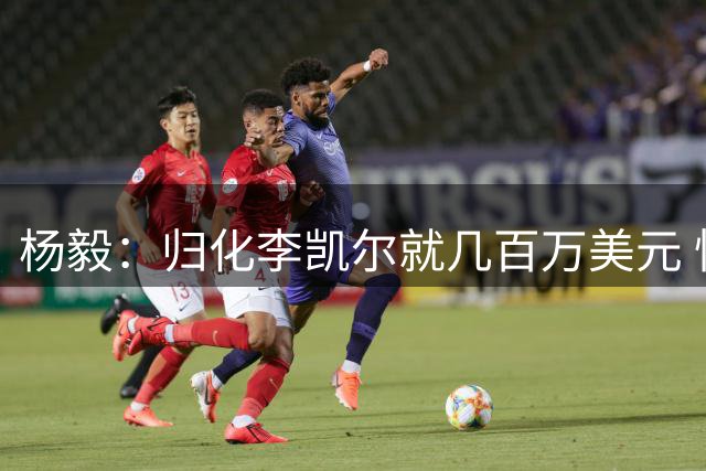 杨毅：归化李凯尔就几百万美元 恒大归化光转国籍就一人八千万欧