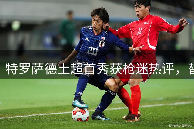 特罗萨德土超首秀获枪迷热评，替补登场表现惊艳