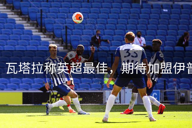 瓦塔拉称英超最佳，期待加盟伊普斯维奇新征程