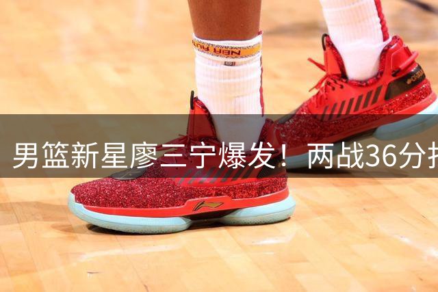 男篮新星廖三宁爆发！两战36分扛起进攻大旗