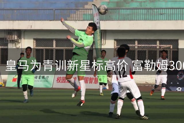 皇马为青训新星标高价 富勒姆3000万报价恐难达标