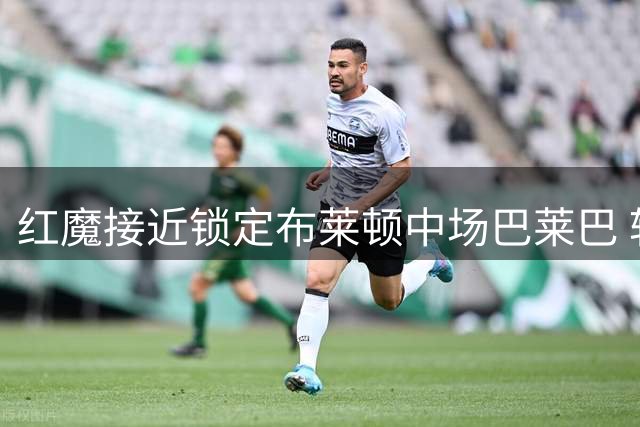 红魔接近锁定布莱顿中场巴莱巴 转会谈判进入关键阶段