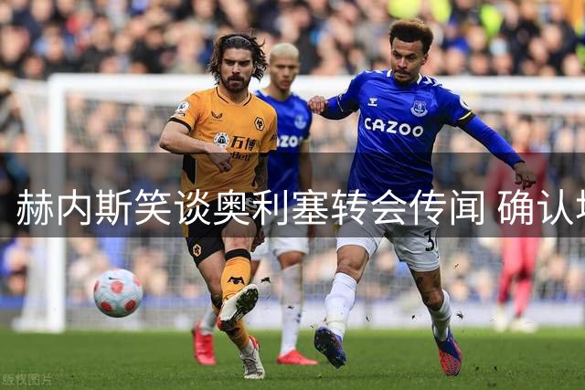赫内斯笑谈奥利塞转会传闻 确认埃贝尔续约板上钉钉