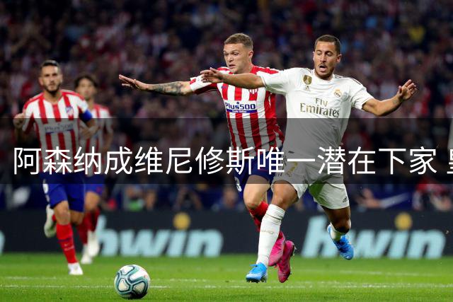 阿森纳成维尼修斯唯一潜在下家 皇马引援暗藏玄机
