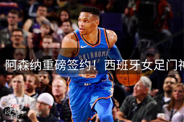 阿森纳重磅签约！西班牙女足门神罗德里格斯加盟