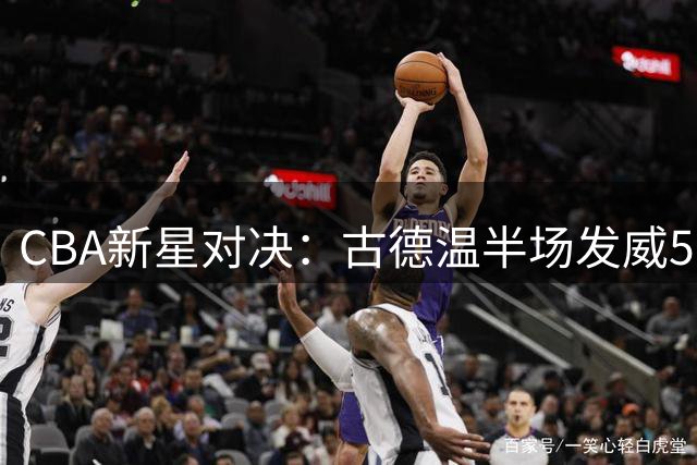 CBA新星对决：古德温半场发威50-40力压周楷恒